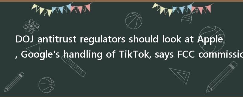DOJ antitrust regulators should look at Apple, Google's handling of TikTok, says FCC commissioner